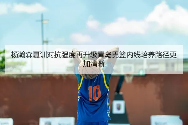 杨瀚森夏训对抗强度再升级青岛男篮内线培养路径更加清晰